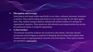 ➢ Disruption and revenge
Some hackers also launch attacks specifically to sow chaos, confusion, discontent, frustration
or mistrust. They could be taking such action as a way to get revenge for acts taken against
them. They could be aiming to publicly embarrass the attacked entities or to damage the
organizations' reputation. These attacks are often directed at government entities but can also
hit commercial entities or nonprofit organizations.
➢ Cyberwarfare
Governments around the world are also involved in cyber attacks, with many national
governments acknowledging or suspected of designing and executing attacks against other
countries as part of ongoing political, economic and social disputes. These types of attacks
are classified as cyberwarfare.
 