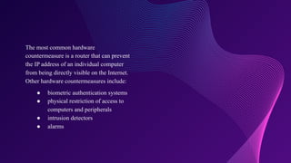 The most common hardware
countermeasure is a router that can prevent
the IP address of an individual computer
from being directly visible on the Internet.
Other hardware countermeasures include:
● biometric authentication systems
● physical restriction of access to
computers and peripherals
● intrusion detectors
● alarms
 
