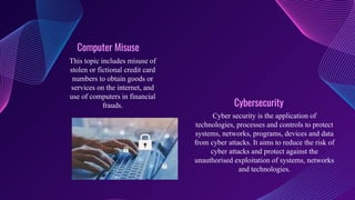 Computer Misuse
This topic includes misuse of
stolen or fictional credit card
numbers to obtain goods or
services on the internet, and
use of computers in financial
frauds. Cybersecurity
Cyber security is the application of
technologies, processes and controls to protect
systems, networks, programs, devices and data
from cyber attacks. It aims to reduce the risk of
cyber attacks and protect against the
unauthorised exploitation of systems, networks
and technologies.
 