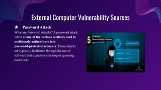 External Computer Vulnerability Sources
★ Password Attack
What are Password Attacks? A password attack
refers to any of the various methods used to
maliciously authenticate into
password-protected accounts. These attacks
are typically facilitated through the use of
software that expedites cracking or guessing
passwords.
 