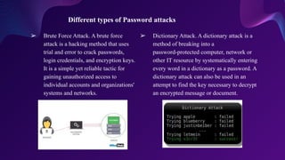 ➢ Brute Force Attack. A brute force
attack is a hacking method that uses
trial and error to crack passwords,
login credentials, and encryption keys.
It is a simple yet reliable tactic for
gaining unauthorized access to
individual accounts and organizations'
systems and networks.
Different types of Password attacks
➢ Dictionary Attack. A dictionary attack is a
method of breaking into a
password-protected computer, network or
other IT resource by systematically entering
every word in a dictionary as a password. A
dictionary attack can also be used in an
attempt to find the key necessary to decrypt
an encrypted message or document.
 