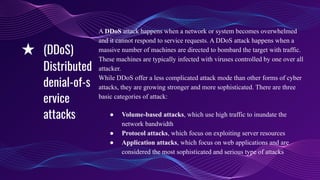 A DDoS attack happens when a network or system becomes overwhelmed
and it cannot respond to service requests. A DDoS attack happens when a
massive number of machines are directed to bombard the target with traffic.
These machines are typically infected with viruses controlled by one over all
attacker.
While DDoS offer a less complicated attack mode than other forms of cyber
attacks, they are growing stronger and more sophisticated. There are three
basic categories of attack:
● Volume-based attacks, which use high traffic to inundate the
network bandwidth
● Protocol attacks, which focus on exploiting server resources
● Application attacks, which focus on web applications and are
considered the most sophisticated and serious type of attacks
★ (DDoS)
Distributed
denial-of-s
ervice
attacks
 