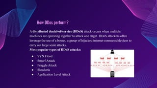 How DDos perform?
A distributed denial-of-service (DDoS) attack occurs when multiple
machines are operating together to attack one target. DDoS attackers often
leverage the use of a botnet, a group of hijacked internet-connected devices to
carry out large scale attacks.
Most popular types of DDoS attacks:
● SYN Flood
● Smurf Attack
● Fraggle Attack
● Slowloris
● Application Level Attack
 