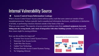 Internal Vulnerability Source
★ Access Control Issues/Information Leakage
What is Access Control Issues? Access control enforces policy such that users cannot act outside of their
intended permissions. Failures typically lead to unauthorized information disclosure, modification or destruction
of all data, or performing a business function outside of the limits of the user.
What are some causes? The majority of access control problems stem from outdated equipment, keycards
falling into the wrong hands, and a lack of integration with other building systems. To some degree, all
three issues might be causing problems.
How can this problem be improved?
1. Evaluate Your Access Control System Features.
2. Determine Your Access Levels.
3. Audit Who Has Access.
4. Update Your Technology.
5. Perform Periodic Access Control Systems Testing.
6. No Tailgating Allowed.
 