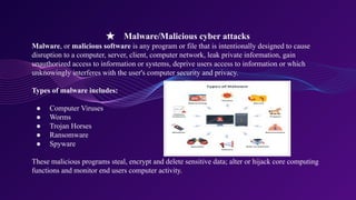 ★ Malware/Malicious cyber attacks
Malware, or malicious software is any program or file that is intentionally designed to cause
disruption to a computer, server, client, computer network, leak private information, gain
unauthorized access to information or systems, deprive users access to information or which
unknowingly interferes with the user's computer security and privacy.
Types of malware includes:
● Computer Viruses
● Worms
● Trojan Horses
● Ransomware
● Spyware
These malicious programs steal, encrypt and delete sensitive data; alter or hijack core computing
functions and monitor end users computer activity.
 