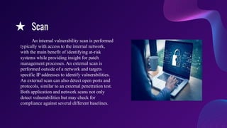★ Scan
An internal vulnerability scan is performed
typically with access to the internal network,
with the main benefit of identifying at-risk
systems while providing insight for patch
management processes. An external scan is
performed outside of a network and targets
specific IP addresses to identify vulnerabilities.
An external scan can also detect open ports and
protocols, similar to an external penetration test.
Both application and network scans not only
detect vulnerabilities but may check for
compliance against several different baselines.
 