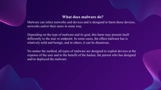 What does malware do?
Malware can infect networks and devices and is designed to harm those devices,
networks and/or their users in some way.
Depending on the type of malware and its goal, this harm may present itself
differently to the user or endpoint. In some cases, the effect malware has is
relatively mild and benign, and in others, it can be disastrous.
No matter the method, all types of malware are designed to exploit devices at the
expense of the user and to the benefit of the hacker, the person who has designed
and/or deployed the malware.
 