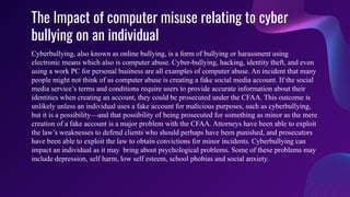 The Impact of computer misuse relating to cyber
bullying on an individual
Cyberbullying, also known as online bullying, is a form of bullying or harassment using
electronic means which also is computer abuse. Cyber-bullying, hacking, identity theft, and even
using a work PC for personal business are all examples of computer abuse. An incident that many
people might not think of as computer abuse is creating a fake social media account. If the social
media service’s terms and conditions require users to provide accurate information about their
identities when creating an account, they could be prosecuted under the CFAA. This outcome is
unlikely unless an individual uses a fake account for malicious purposes, such as cyberbullying,
but it is a possibility—and that possibility of being prosecuted for something as minor as the mere
creation of a fake account is a major problem with the CFAA. Attorneys have been able to exploit
the law’s weaknesses to defend clients who should perhaps have been punished, and prosecutors
have been able to exploit the law to obtain convictions for minor incidents. Cyberbullying can
impact an individual as it may bring about psychological problems. Some of these problems may
include depression, self harm, low self esteem, school phobias and social anxiety.
 