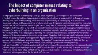 The Impact of computer misuse relating to
cyberbullying in an organisation
Most people consider cyberbullying a teenage issue. Regretfully, the workplace is not immune to
cyberbullying as the problem has expanded to adults. Cyberbullying at work, just like ordinary workplace
bullying, can cause worker anxiety, stress and reduced productivity. Cyberbullying is like traditional
workplace bullying and harassment, but involving electronic devices and online communications. Examples
include, but are not limited to, text messages, tweets, malicious or threatening emails or social media posts.
Workplace Bullying refers to repeated, unreasonable actions of individuals (or a group) directed towards an
employee (or a group of employees), intended to intimidate, degrade, humiliate, undermine or create a risk to
the health or safety of the employee(s) including physical and emotional stress. Bullying behavior creates
feelings of defenselessness and discomfort in the target. Workplace Bullying may involve abuse or misuse of
power. Bullying is different from aggression. Aggression may involve a single act, but bullying involves an
ongoing pattern of behavior against the target. “Demanding” bosses are not necessarily bullies if they are
respectful, fair and their primary motivation is better employee performance through setting
high-yet-reasonable workplace expectations.Usually, it involves offensive emails or text messages containing
jokes or inappropriate wording towards a specific individual race, gender, nationality, or sexual preference.
The words have a direct effect on the bullying target. Another example is an intended personal email response
forwarded without permission for the whole office to see.
 