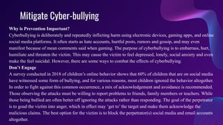 Mitigate Cyber-bullying
Why is Prevention Important?
Cyberbullying is deliberately and repeatedly inflicting harm using electronic devices, gaming apps, and online
social media platforms. It often starts as hate accounts, hurtful posts, rumors and gossip, and may even
manifest because of mean comments said when gaming. The purpose of cyberbullying is to embarrass, hurt,
humiliate and threaten the victim. This may cause the victim to feel depressed, lonely, social anxiety and even
make the feel suicidal. However, there are some ways to combat the effects of cyberbullying.
Don’t Engage
A survey conducted in 2018 of children’s online behavior shows that 60% of children that are on social media
have witnessed some form of bullying, and for various reasons, most children ignored the behavior altogether.
In order to fight against this common occurrence, a mix of acknowledgement and avoidance is recommended.
Those observing the attacks must be willing to report problems to friends, family members or teachers. While
those being bullied are often better off ignoring the attacks rather than responding. The goal of the perpetrator
is to goad the victim into anger, which in effect may ‘get to’ the target and make them acknowledge the
malicious claims. The best option for the victim is to block the perpetrator(s) social media and email accounts
altogether.
 