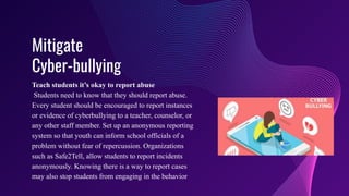 Mitigate
Cyber-bullying
Teach students it’s okay to report abuse
Students need to know that they should report abuse.
Every student should be encouraged to report instances
or evidence of cyberbullying to a teacher, counselor, or
any other staff member. Set up an anonymous reporting
system so that youth can inform school officials of a
problem without fear of repercussion. Organizations
such as Safe2Tell, allow students to report incidents
anonymously. Knowing there is a way to report cases
may also stop students from engaging in the behavior
 