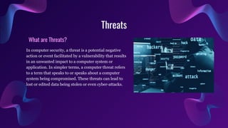 Threats
What are Threats?
In computer security, a threat is a potential negative
action or event facilitated by a vulnerability that results
in an unwanted impact to a computer system or
application. In simpler terms, a computer threat refers
to a term that speaks to or speaks about a computer
system being compromised. These threats can lead to
lost or edited data being stolen or even cyber-attacks.
 