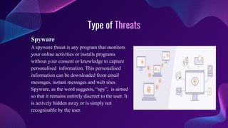 Type of Threats
Spyware
A spyware threat is any program that monitors
your online activities or installs programs
without your consent or knowledge to capture
personalised information. This personalised
information can be downloaded from email
messages, instant messages and web sites.
Spyware, as the word suggests, “spy”, is aimed
so that it remains entirely discreet to the user. It
is actively hidden away or is simply not
recognisable by the user.
 