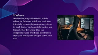 Hackers
Hackers are programmers who exploit
others for their own selfish and malicious
intents by breaking into computer systems
to steal, destroy or change information as a
form of cyber-terrorism. They can
compromise your credit card information,
steal your identity and lock you out of your
data.
 