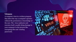 Viruses
A computer virus is a written program
that alters the way a computer operates
without the permission or knowledge of
the user. The virus replicates and
executes itself, usually doing damage to
your computer in the process like
corrupting files and stealing
passwords.
 