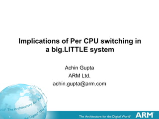 1
Implications of Per CPU switching in
a big.LITTLE system
Achin Gupta
ARM Ltd.
achin.gupta@arm.com
 