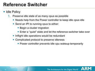 11
Reference Switcher
 Idle Policy
1. Preserve idle state of as many cpus as possible
 Needs help from the Power controller to keep idle cpus idle
 Send an IPI to running cpus to either:
 Begin a cluster migration
 Enter a “quiet” state and let the reference switcher take over
 Inflight idle operations would be redundant
 Complicated protocol to preserve idleness
 Power controller prevents idle cpu wakeup temporarily
 
