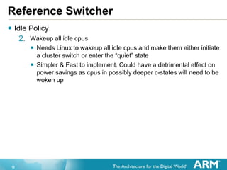 12
Reference Switcher
 Idle Policy
2. Wakeup all idle cpus
 Needs Linux to wakeup all idle cpus and make them either initiate
a cluster switch or enter the “quiet” state
 Simpler & Fast to implement. Could have a detrimental effect on
power savings as cpus in possibly deeper c-states will need to be
woken up
 