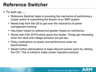 13
Reference Switcher
 To sum up.....
 Reference Switcher helps in providing the mechanics of performing a
cluster switch & maintaining the illusion of an SMP system
 Needs help from the OS to get even the mechanics of power
management working
 Has lower impact on policies but greater impact on mechanics.
 Works well if the DVFS plane spans the cluster. Things get interesting
when the clock and voltage domains are per-cpu
 Policy implications on power and performance costs not
benchmarked
 Needs further optimizations to keep inbound caches warm by utilizing
the CCI. This is critical to make cluster migration practical
 