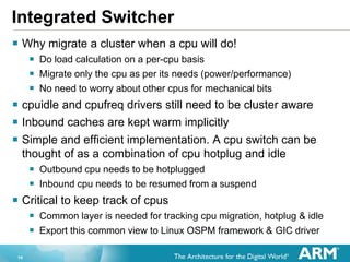14
Integrated Switcher
 Why migrate a cluster when a cpu will do!
 Do load calculation on a per-cpu basis
 Migrate only the cpu as per its needs (power/performance)
 No need to worry about other cpus for mechanical bits
 cpuidle and cpufreq drivers still need to be cluster aware
 Inbound caches are kept warm implicitly
 Simple and efficient implementation. A cpu switch can be
thought of as a combination of cpu hotplug and idle
 Outbound cpu needs to be hotplugged
 Inbound cpu needs to be resumed from a suspend
 Critical to keep track of cpus
 Common layer is needed for tracking cpu migration, hotplug & idle
 Export this common view to Linux OSPM framework & GIC driver
 