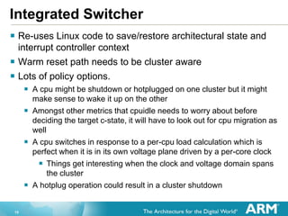 15
Integrated Switcher
 Re-uses Linux code to save/restore architectural state and
interrupt controller context
 Warm reset path needs to be cluster aware
 Lots of policy options.
 A cpu might be shutdown or hotplugged on one cluster but it might
make sense to wake it up on the other
 Amongst other metrics that cpuidle needs to worry about before
deciding the target c-state, it will have to look out for cpu migration as
well
 A cpu switches in response to a per-cpu load calculation which is
perfect when it is in its own voltage plane driven by a per-core clock
 Things get interesting when the clock and voltage domain spans
the cluster
 A hotplug operation could result in a cluster shutdown
 