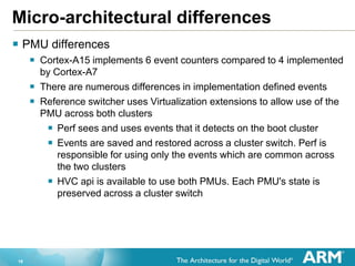 18
Micro-architectural differences
 PMU differences
 Cortex-A15 implements 6 event counters compared to 4 implemented
by Cortex-A7
 There are numerous differences in implementation defined events
 Reference switcher uses Virtualization extensions to allow use of the
PMU across both clusters
 Perf sees and uses events that it detects on the boot cluster
 Events are saved and restored across a cluster switch. Perf is
responsible for using only the events which are common across
the two clusters
 HVC api is available to use both PMUs. Each PMU's state is
preserved across a cluster switch
 