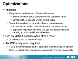 22
Optimizations
 Pipelining
 Bring the inbound core out of reset beforehand
 Secure firmware setup completes while context is saved
 Device, Coherency and MMU setup is costly
 Power down outbound cpu while inbound restores context
 Allows the inbound to tap into the warm outbound caches
 Especially important when the last cpu in a cluster migrates
causing an outbound cluster shutdown
 Turn on MMU & I caches asap after a reset
 CCI snoops can be turned on later
 Use DSBs only when required
 A Data Synchronization barrier spans the inner shareability domain
 Waits for outstanding transactions to complete and can cause stalls
 