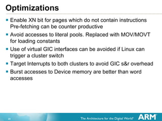 23
Optimizations
 Enable XN bit for pages which do not contain instructions
Pre-fetching can be counter productive
 Avoid accesses to literal pools. Replaced with MOV/MOVT
for loading constants
 Use of virtual GIC interfaces can be avoided if Linux can
trigger a cluster switch
 Target Interrupts to both clusters to avoid GIC s&r overhead
 Burst accesses to Device memory are better than word
accesses
 