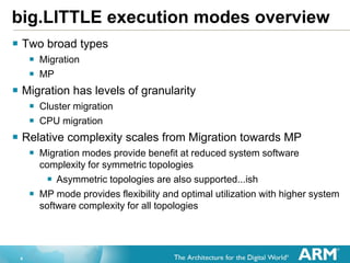 4
big.LITTLE execution modes overview
 Two broad types
 Migration
 MP
 Migration has levels of granularity
 Cluster migration
 CPU migration
 Relative complexity scales from Migration towards MP
 Migration modes provide benefit at reduced system software
complexity for symmetric topologies
 Asymmetric topologies are also supported...ish
 MP mode provides flexibility and optimal utilization with higher system
software complexity for all topologies
 