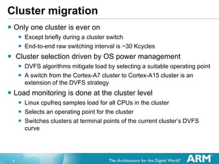 5
 Only one cluster is ever on
 Except briefly during a cluster switch
 End-to-end raw switching interval is ~30 Kcycles
 Cluster selection driven by OS power management
 DVFS algorithms mitigate load by selecting a suitable operating point
 A switch from the Cortex-A7 cluster to Cortex-A15 cluster is an
extension of the DVFS strategy
 Load monitoring is done at the cluster level
 Linux cpufreq samples load for all CPUs in the cluster
 Selects an operating point for the cluster
 Switches clusters at terminal points of the current cluster’s DVFS
curve
Cluster migration
 