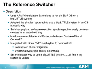 7
The Reference Switcher
 Description
 Uses ARM Virtualization Extensions to run an SMP OS on a
big.LITTLE system
 Adopted the simplest approach to use a big.LITTLE system in an OS
agnostic way
 Switches payload software execution synch/asynchronously between
clusters in an optimized way
 Masks micro-architectural differences between Cortex-A15 and
Cortex-A7
 Integrated with Linux DVFS susbsytem to demonstrate
 Load driven cluster migration
 Switching hysteresis control algorithms
 Still the fastest way to use a big.LITTLE system.......or find if the
system is usable
 
