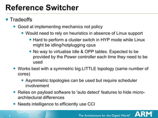8
Reference Switcher
 Tradeoffs
 Good at implementing mechanics not policy
 Would need to rely on heuristics in absence of Linux support
 Hard to perform a cluster switch in HYP mode while Linux
might be idling/hotplugging cpus
 No way to virtualise Idle & OPP tables. Expected to be
provided by the Power controller each time they need to be
used
 Works best with a symmetric big.LITTLE topology (same number of
cores)
 Asymmetric topologies can be used but require scheduler
involvement
 Relies on payload software to 'auto detect' features to hide micro-
architectural differences
 Needs intelligence to efficiently use CCI
 