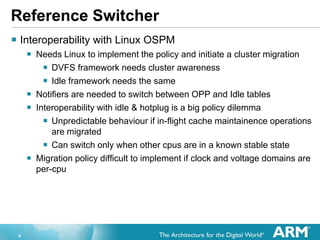 9
Reference Switcher
 Interoperability with Linux OSPM
 Needs Linux to implement the policy and initiate a cluster migration
 DVFS framework needs cluster awareness
 Idle framework needs the same
 Notifiers are needed to switch between OPP and Idle tables
 Interoperability with idle & hotplug is a big policy dilemma
 Unpredictable behaviour if in-flight cache maintainence operations
are migrated
 Can switch only when other cpus are in a known stable state
 Migration policy difficult to implement if clock and voltage domains are
per-cpu
 