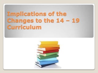 Implications of the Changes to the 14 – 19 Curriculum  