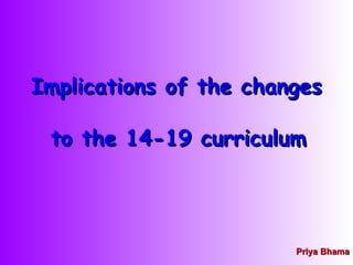 Implications of the changes  to the 14-19 curriculum   Priya Bhama 