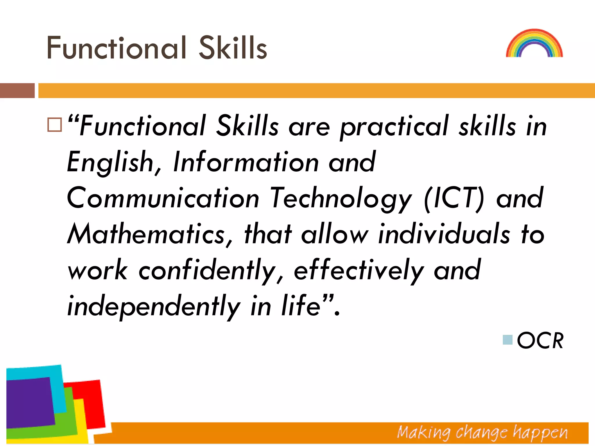 Functional Skills “ Functional Skills are practical skills in English, Information and Communication Technology (ICT) and Mathematics, that allow individuals to work confidently, effectively and independently in life”. OCR 
