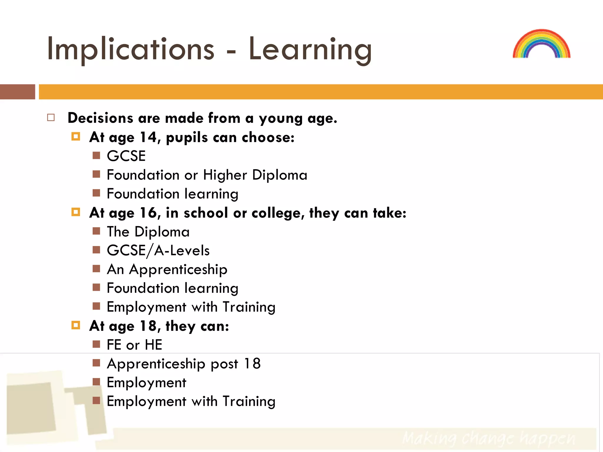 Implications - Learning Decisions are made from a young age. At age 14, pupils can choose: GCSE Foundation or Higher Diploma Foundation learning At age 16, in school or college, they can take: The Diploma GCSE/A-Levels An Apprenticeship Foundation learning Employment with Training At age 18, they can: FE or HE Apprenticeship post 18 Employment  Employment with Training 