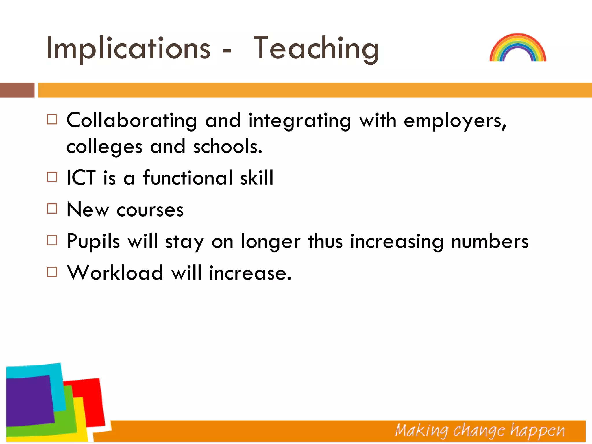 Implications -  Teaching  Collaborating and integrating with employers, colleges and schools. ICT is a functional skill New courses Pupils will stay on longer thus increasing numbers Workload will increase. 