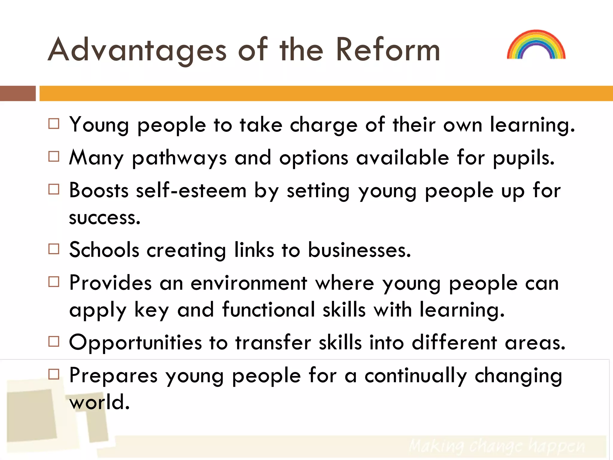Advantages of the Reform Young people to take charge of their own learning. Many pathways and options available for pupils. Boosts self-esteem by setting young people up for success. Schools creating links to businesses. Provides an environment where young people can apply key and functional skills with learning. Opportunities to transfer skills into different areas. Prepares young people for a continually changing world. 