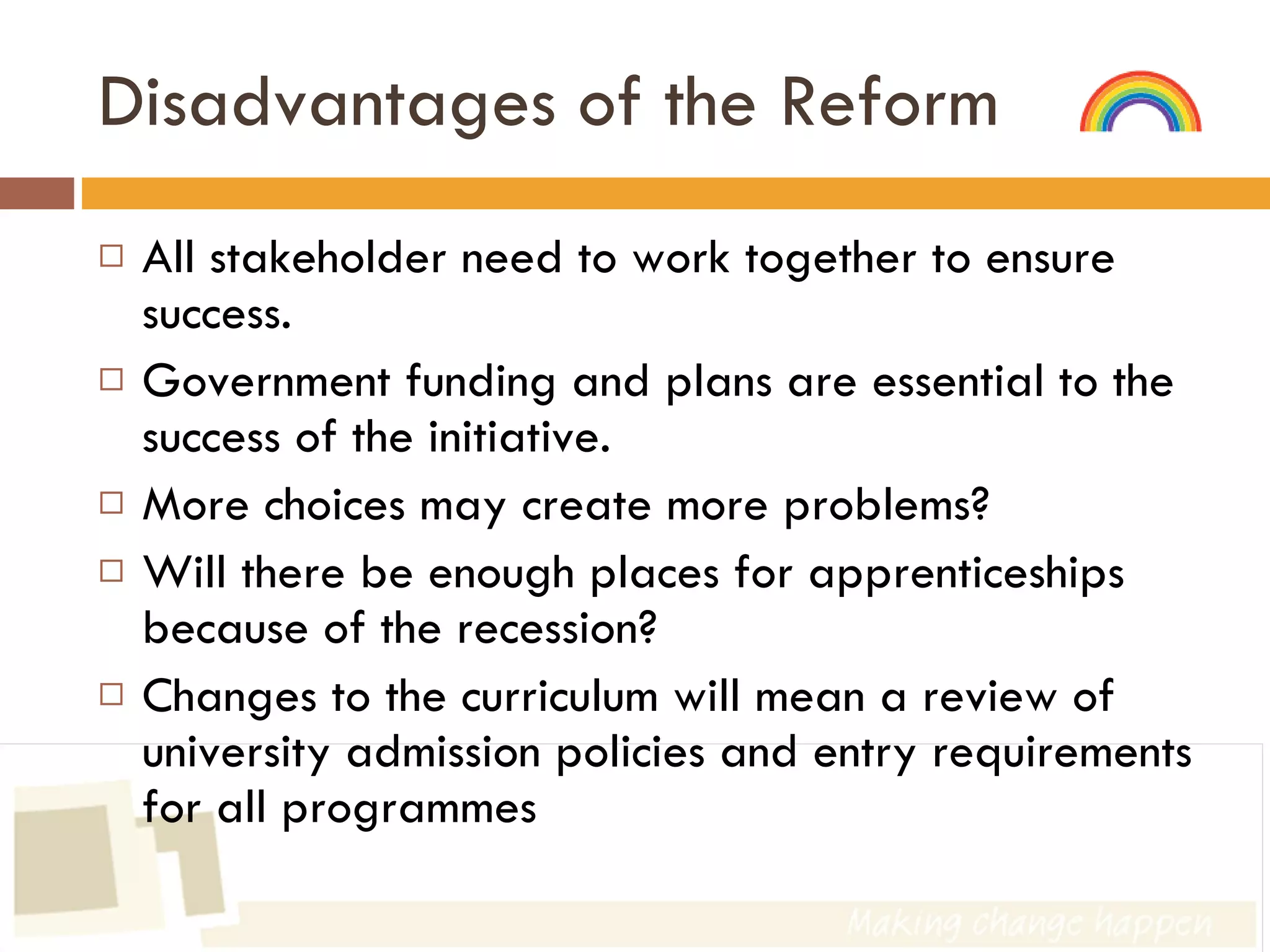 Disadvantages of the Reform All stakeholder need to work together to ensure success. Government funding and plans are essential to the success of the initiative.  More choices may create more problems? Will there be enough places for apprenticeships because of the recession? Changes to the curriculum will mean a review of university admission policies and entry requirements for all programmes 
