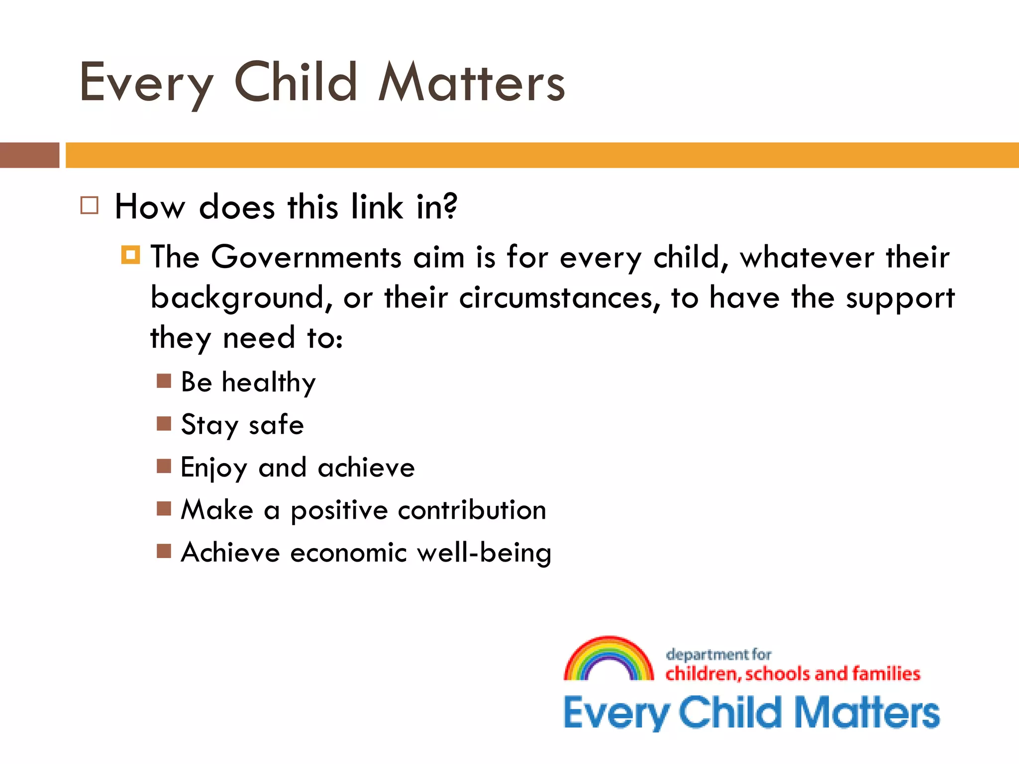 Every Child Matters How does this link in? The Governments aim is for every child, whatever their background, or their circumstances, to have the support they need to: Be healthy Stay safe Enjoy and achieve Make a positive contribution Achieve economic well-being  