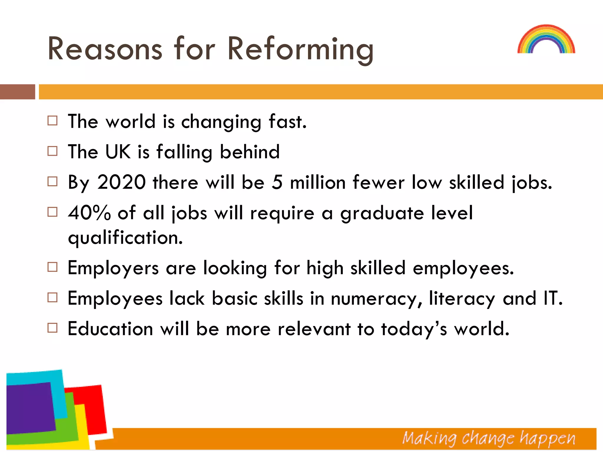 Reasons for Reforming The world is changing fast. The UK is falling behind By 2020 there will be 5 million fewer low skilled jobs. 40% of all jobs will require a graduate level qualification. Employers are looking for high skilled employees. Employees lack basic skills in numeracy, literacy and IT. Education will be more relevant to today’s world.  