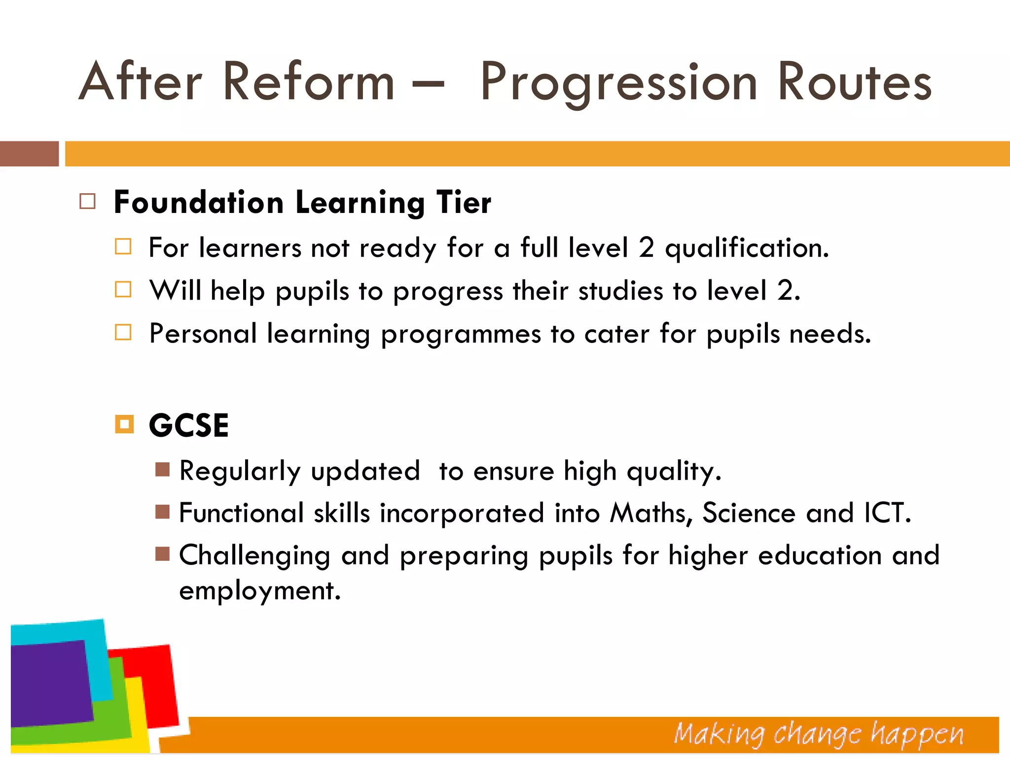 After Reform –  Progression Routes  Foundation Learning Tier For learners not ready for a full level 2 qualification. Will help pupils to progress their studies to level 2. Personal learning programmes to cater for pupils needs. GCSE Regularly updated  to ensure high quality. Functional skills incorporated into Maths, Science and ICT. Challenging and preparing pupils for higher education and employment. 