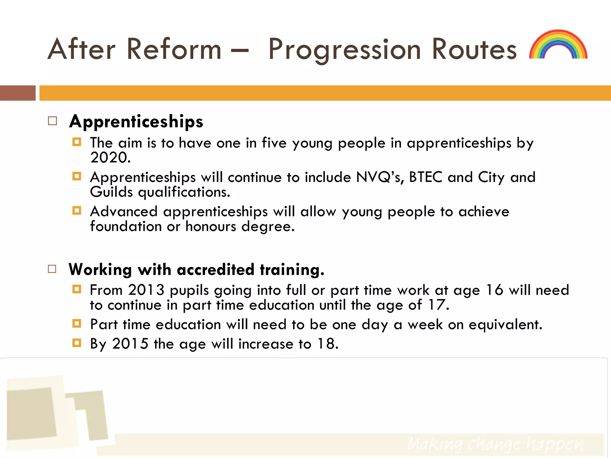 After Reform –  Progression Routes  Apprenticeships The aim is to have one in five young people in apprenticeships by 2020. Apprenticeships will continue to include NVQ’s, BTEC and City and Guilds qualifications. Advanced apprenticeships will allow young people to achieve foundation or honours degree. Working with accredited training. From 2013 pupils going into full or part time work at age 16 will need to continue in part time education until the age of 17. Part time education will need to be one day a week on equivalent. By 2015 the age will increase to 18. 