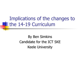 Implications of the changes to the 14-19 Curriculum By Ben Simkins Candidate for the ICT SKE Keele University 