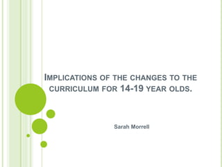 Implications of the changes to the curriculum for 14-19 year olds. Sarah Morrell  