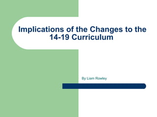 Implications  of the Changes to the 14-19 Curriculum  By Liam Rowley 