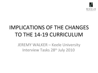 IMPLICATIONS OF THE CHANGES TO THE 14-19 CURRICULUM JEREMY WALKER – Keele University Interview Tasks 28 th  July 2010  