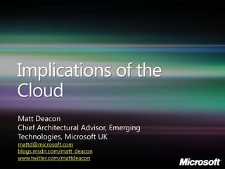 Implications of the
Cloud
Matt Deacon
Chief Architectural Advisor, Emerging
Technologies, Microsoft UK
mattd@microsoft.com
blogs.msdn.com/matt_deacon
www.twitter.com/mattdeacon
 