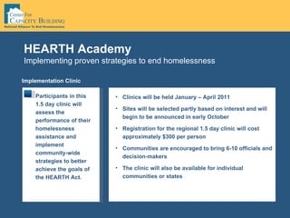 Implementing proven strategies to end homelessness HEARTH Academy Implementation Clinic Participants in this 1.5 day clinic will assess the performance of their homelessness assistance and implement community-wide strategies to better achieve the goals of the HEARTH Act.  Clinics will be held January – April 2011  Sites will be selected partly based on interest and will begin to be announced in early October Registration for the regional 1.5 day clinic will cost approximately $300 per person Communities are encouraged to bring 6-10 officials and decision-makers The clinic will also be available for individual communities or states  
